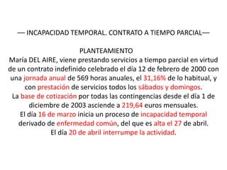 –– INCAPACIDAD TEMPORAL. CONTRATO A TIEMPO PARCIAL––

                         PLANTEAMIENTO
María DEL AIRE, viene prestando servicios a tiempo parcial en virtud
de un contrato indefinido celebrado el día 12 de febrero de 2000 con
 una jornada anual de 569 horas anuales, el 31,16% de lo habitual, y
      con prestación de servicios todos los sábados y domingos.
 La base de cotización por todas las contingencias desde el día 1 de
       diciembre de 2003 asciende a 219,64 euros mensuales.
    El día 16 de marzo inicia un proceso de incapacidad temporal
   derivado de enfermedad común, del que es alta el 27 de abril.
               El día 20 de abril interrumpe la actividad.
 