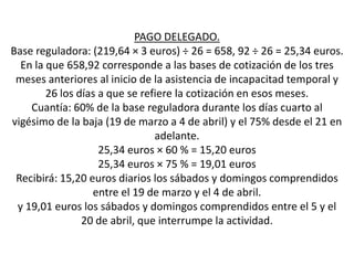PAGO DELEGADO.
Base reguladora: (219,64 × 3 euros) ÷ 26 = 658, 92 ÷ 26 = 25,34 euros.
  En la que 658,92 corresponde a las bases de cotización de los tres
 meses anteriores al inicio de la asistencia de incapacitad temporal y
        26 los días a que se refiere la cotización en esos meses.
    Cuantía: 60% de la base reguladora durante los días cuarto al
vigésimo de la baja (19 de marzo a 4 de abril) y el 75% desde el 21 en
                                adelante.
                    25,34 euros × 60 % = 15,20 euros
                    25,34 euros × 75 % = 19,01 euros
 Recibirá: 15,20 euros diarios los sábados y domingos comprendidos
                  entre el 19 de marzo y el 4 de abril.
 y 19,01 euros los sábados y domingos comprendidos entre el 5 y el
                20 de abril, que interrumpe la actividad.
 