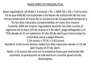 PAGO DIRECTO INSS/MUTUA.

Base reguladora: (219,64 × 3 euros) ÷ 91 = 658, 92 ÷ 91 = 7,24 euros.
  En la que 658,92 corresponde a las bases de cotización de los tres
 meses anteriores al inicio de la asistencia de incapacitad temporal y
        91 los días naturales comprendidos en esos tres meses.
    Cuantía: 60% de la base reguladora durante los días cuarto al
  vigésimo de la baja (19 de marzo a 4 de abril, pago delegado) y el
  75% desde el 21 en adelante. El día 20 de abril que interrumpe la
                     actividad, pasa a pago directo:
                     7,24 euros × 75 % = 5,43 euros
 Recibirá: 5,43 euros diarios todos los días naturales desde el 21 de
                        abril hasta el 27 de abril .
   Nota: si la causa del cese en la empresa fuera por extinción del
      contrato, la prestación se calcularía en cuantía igual a la de
                               desempleo.
 