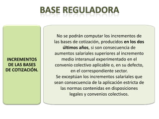 No se podrán computar los incrementos de
                 las bases de cotización, producidos en los dos
                      últimos años, si son consecuencia de
                 aumentos salariales superiores al incremento
INCREMENTOS           medio interanual experimentado en el
 DE LAS BASES     convenio colectivo aplicable o, en su defecto,
DE COTIZACIÓN.             en el correspondiente sector.
                   Se exceptúan los incrementos salariales que
                 sean consecuencia de la aplicación estricta de
                     las normas contenidas en disposiciones
                          legales y convenios colectivos.
 