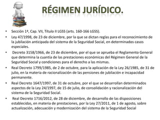 •   Sección 1ª, Cap. VII, Título II LGSS (arts. 160-166 LGSS).
•   Ley 47/1998, de 23 de diciembre, por la que se dictan reglas para el reconocimiento de
    la jubilación anticipada del sistema de la Seguridad Social, en determinados casos
    especiales.
•    Decreto 3158/1966, de 23 de diciembre, por el que se aprueba el Reglamento General
    que determina la cuantía de las prestaciones económicas del Régimen General de la
    Seguridad Social y condiciones para el derecho a las mismas.
•   Real Decreto 1799/1985, de 2 de octubre, para la aplicación de la Ley 26/1985, de 31 de
    julio, en la materia de racionalización de las pensiones de jubilación e incapacidad
    permanente.
•   Real Decreto 1647/1997, de 31 de octubre, por el que se desarrollan determinados
    aspectos de la Ley 24/1997, de 15 de julio, de consolidación y racionalización del
    sistema de la Seguridad Social.
•    Real Decreto 1716/2012, de 28 de diciembre, de desarrollo de las disposiciones
    establecidas, en materia de prestaciones, por la Ley 27/2011, de 1 de agosto, sobre
    actualización, adecuación y modernización del sistema de la Seguridad Social
 