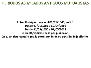PERIODOS ASIMILADOS ANTIGUOS MUTUALISTAS



             Antón Rodríguez, nació el 01/01/1946, cotizó:
                    Desde 01/01/1959 a 30/04/1960
                    Desde 01/05/1990 a 01/05/2013
                 El día 01/05/2013 cesa por jubilación.
Calcular el porcentaje que le corresponde en su pensión de jubilación.
 