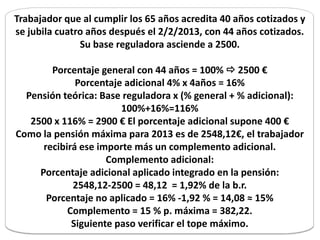 Trabajador que al cumplir los 65 años acredita 40 años cotizados y
se jubila cuatro años después el 2/2/2013, con 44 años cotizados.
               Su base reguladora asciende a 2500.

        Porcentaje general con 44 años = 100%  2500 €
              Porcentaje adicional 4% x 4años = 16%
  Pensión teórica: Base reguladora x (% general + % adicional):
                        100%+16%=116%
   2500 x 116% = 2900 € El porcentaje adicional supone 400 €
Como la pensión máxima para 2013 es de 2548,12€, el trabajador
      recibirá ese importe más un complemento adicional.
                     Complemento adicional:
     Porcentaje adicional aplicado integrado en la pensión:
             2548,12-2500 = 48,12 = 1,92% de la b.r.
       Porcentaje no aplicado = 16% -1,92 % = 14,08 ≈ 15%
            Complemento = 15 % p. máxima = 382,22.
             Siguiente paso verificar el tope máximo.
 