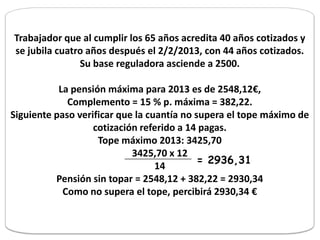 Trabajador que al cumplir los 65 años acredita 40 años cotizados y
se jubila cuatro años después el 2/2/2013, con 44 años cotizados.
               Su base reguladora asciende a 2500.

           La pensión máxima para 2013 es de 2548,12€,
             Complemento = 15 % p. máxima = 382,22.
Siguiente paso verificar que la cuantía no supera el tope máximo de
                   cotización referido a 14 pagas.
                    Tope máximo 2013: 3425,70
                            3425,70 x 12
                                            = 2936,31
                                  14
          Pensión sin topar = 2548,12 + 382,22 = 2930,34
            Como no supera el tope, percibirá 2930,34 €
 