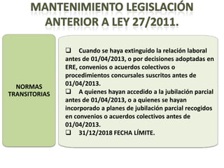  Cuando se haya extinguido la relación laboral
               antes de 01/04/2013, o por decisiones adoptadas en
               ERE, convenios o acuerdos colectivos o
               procedimientos concursales suscritos antes de
  NORMAS       01/04/2013.
TRANSITORIAS    A quienes hayan accedido a la jubilación parcial
               antes de 01/04/2013, o a quienes se hayan
               incorporado a planes de jubilación parcial recogidos
               en convenios o acuerdos colectivos antes de
               01/04/2013.
                31/12/2018 FECHA LÍMITE.
 