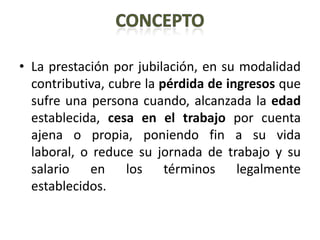 • La prestación por jubilación, en su modalidad
  contributiva, cubre la pérdida de ingresos que
  sufre una persona cuando, alcanzada la edad
  establecida, cesa en el trabajo por cuenta
  ajena o propia, poniendo fin a su vida
  laboral, o reduce su jornada de trabajo y su
  salario en los términos legalmente
  establecidos.
 