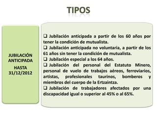  Jubilación anticipada a partir de los 60 años por
             tener la condición de mutualista.
              Jubilación anticipada no voluntaria, a partir de los
JUBILACIÓN   61 años sin tener la condición de mutualista.
ANTICIPADA    Jubilación especial a los 64 años.
              Jubilación del personal del Estatuto Minero,
  HASTA
31/12/2012   personal de vuelo de trabajos aéreos, ferroviarios,
             artistas, profesionales taurinos, bomberos y
             miembros del cuerpo de la Ertzaintza.
              Jubilación de trabajadores afectados por una
             discapacidad igual o superior al 45% o al 65%.
 