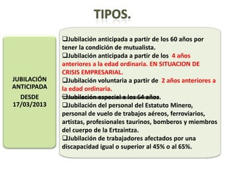 Jubilación anticipada a partir de los 60 años por
             tener la condición de mutualista.
             Jubilación anticipada a partir de los 4 años
             anteriores a la edad ordinaria. EN SITUACION DE
             CRISIS EMPRESARIAL.
JUBILACIÓN   Jubilación voluntaria a partir de 2 años anteriores a
ANTICIPADA   la edad ordinaria.
  DESDE      Jubilación especial a los 64 años.
17/03/2013   Jubilación del personal del Estatuto Minero,
             personal de vuelo de trabajos aéreos, ferroviarios,
             artistas, profesionales taurinos, bomberos y miembros
             del cuerpo de la Ertzaintza.
             Jubilación de trabajadores afectados por una
             discapacidad igual o superior al 45% o al 65%.
 