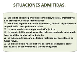  El despido colectivo por causas económicas, técnicas, organizativas
o de producción. Se exige indemnización.
 El despido objetivo por causas económicas, técnicas, organizativas o
de producción. Se exige indemnización.
 La extinción del contrato por resolución judicial.
 La muerte, jubilación o incapacidad del empresario o la extinción de
la personalidad jurídica del contratante.
 La extinción del contrato de trabajo motivada por la existencia de
fuerza mayor.
 La extinción de la relación laboral de la mujer trabajadora como
consecuencia de ser víctima de la violencia de género
 