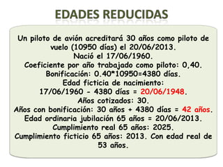 Un piloto de avión acreditará 30 años como piloto de
          vuelo (10950 días) el 20/06/2013.
                 Nació el 17/06/1960.
  Coeficiente por año trabajado como piloto: 0,40.
         Bonificación: 0.40*10950=4380 días.
              Edad ficticia de nacimiento:
       17/06/1960 - 4380 días = 20/06/1948.
                  Años cotizados: 30.
Años con bonificación: 30 años + 4380 días = 42 años.
  Edad ordinaria jubilación 65 años = 20/06/2013.
           Cumplimiento real 65 años: 2025.
Cumplimiento ficticio 65 años: 2013. Con edad real de
                        53 años.
 