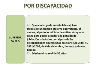  Que a lo largo de su vida laboral, han
           trabajado un tiempo efectivo equivalente, al
           menos, al período mínimo de cotización que se
           exige para poder acceder a la pensión de
SUPERIOR
 AL 45%    jubilación, afectados por alguna de las
           discapacidades enumeradas en el artículo 2 del RD
           1851/2009, de 4 de diciembre, durante todo ese
           tiempo.
            Edad mínima real de 56 años.
 