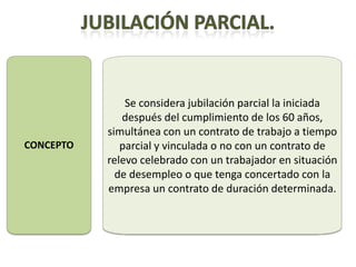 Se considera jubilación parcial la iniciada
              después del cumplimiento de los 60 años,
           simultánea con un contrato de trabajo a tiempo
CONCEPTO      parcial y vinculada o no con un contrato de
           relevo celebrado con un trabajador en situación
             de desempleo o que tenga concertado con la
           empresa un contrato de duración determinada.
 