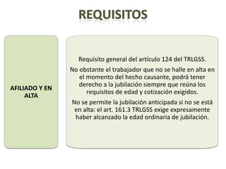 Requisito general del artículo 124 del TRLGSS.
                No obstante el trabajador que no se halle en alta en
                   el momento del hecho causante, podrá tener
                   derecho a la jubilación siempre que reúna los
AFILIADO Y EN
                      requisitos de edad y cotización exigidos.
     ALTA
                No se permite la jubilación anticipada si no se está
                 en alta: el art. 161.3 TRLGSS exige expresamente
                 haber alcanzado la edad ordinaria de jubilación.
 