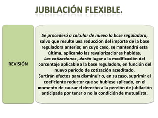 Se procederá a calcular de nuevo la base reguladora,
            salvo que resulte una reducción del importe de la base
             reguladora anterior, en cuyo caso, se mantendrá esta
                última, aplicando las revalorizaciones habidas.
              Las cotizaciones , darán lugar a la modificación del
REVISIÓN   porcentaje aplicable a la base reguladora, en función del
                    nuevo período de cotización acreditado.
           Surtirán efectos para disminuir o, en su caso, suprimir el
              coeficiente reductor que se hubiese aplicado, en el
           momento de causar el derecho a la pensión de jubilación
             anticipada por tener o no la condición de mutualista.
 