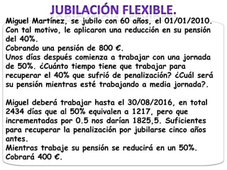 Miguel Martínez, se jubilo con 60 años, el 01/01/2010.
Con tal motivo, le aplicaron una reducción en su pensión
del 40%.
Cobrando una pensión de 800 €.
Unos días después comienza a trabajar con una jornada
de 50%. ¿Cuánto tiempo tiene que trabajar para
recuperar el 40% que sufrió de penalización? ¿Cuál será
su pensión mientras esté trabajando a media jornada?.

Miguel deberá trabajar hasta el 30/08/2016, en total
2434 días que al 50% equivalen a 1217, pero que
incrementadas por 0.5 nos darían 1825,5. Suficientes
para recuperar la penalización por jubilarse cinco años
antes.
Mientras trabaje su pensión se reducirá en un 50%.
Cobrará 400 €.
 