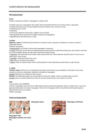 CURSO BÁSICO DE MAQUIAGEM

PRÉ MAQUIAGEM
A Pele
Preparar a pele para receber a maquiagem é a etapa inicial.
• Protetor solar (se a maquiagem não contiver fator de proteção FPS de 15 no mínimo utilize-o separado);
• Produto de limpeza para seu tipo específico de pele: (oleosa, mista, normal ou seca);
• Hidratante para o rosto;
• Esfoliante;
• Creme para região dos olhos (pois a região é mais sensível);
• Demaquilante (caso necessite tirar algum resquício de maquiagem);
• Algodão/lenços de limpeza para o rosto.
1-PASSO
Higienizar a pele: É fundamental para eliminar as células mortas, impurezas e desobstruir os poros e manter a
oxigenação da pele.
Produtos necessários:
• Demaquilante: Sua função é retirar toda maquiagem e impurezas;
• Cremes: Estes por sua vez são mais indicados para pessoas possuem a pele denominada seca, pois contem mais óleo
em sua formulação.Pessoas de pele oleosa não devem utilizar cremes.
• Sabonetes: São responsáveis por limpar a pele superficialmente. Utilize sabonete especifico para o rosto nunca o
mesmo que usa no corpo.
• Emulsões: Usado para pele mista e seca.
• Géis: Deve ser usado em pele oleosa.
• Loções: Pode ser usado em pele mista ou oleosa (porém o mais indicado para pele oleosa é o gel mesmo).

2- PASSO
Tonificar a pele: O tônico é um complemento da limpeza, pois ele por sua vez equilibra o pH da pele, serve como
calmante e controla a oleosidade, ajudando na fixação da maquiagem.
Cuidado: Não deve ser utilizado em pele sensível.
Hidratar: Os hidratantes podem ser encontrados em forma de: Loções, cremes, emulsões, géis ou primer.
Cuidado: Deve ser usado (hidratante) conforme seu tipo de pele (mista, seca, oleosa ou normal).
DICA
• Use protetor solar (SEMPRE);
• Retire a maquiagem antes de dormir; (Não adianta apenas passar demaquilante). Passe-o e depois lave o rosto com
água abundante para tirar toda a maquiagem. Dormir com maquiagem além do envelhecimento da pele ajuda ao
aparecimento de acne cosmética.
• Beba muita água.

TIPOS DE MAQUIAGEM
Maquiagem básica

Maquiagem sofisticada

Maquiagem noite
Maquiagem colorida, tons fortes
Etc...

10/20

 