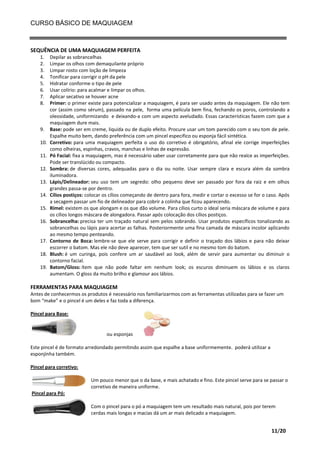 CURSO BÁSICO DE MAQUIAGEM

SEQUÊNCIA DE UMA MAQUIAGEM PERFEITA
1.
2.
3.
4.
5.
6.
7.
8.

9.
10.
11.
12.
13.
14.
15.
16.

17.
18.
19.

Depilar as sobrancelhas
Limpar os olhos com demaquilante próprio
Limpar rosto com loção de limpeza
Tonificar para corrigir o pH da pele
Hidratar conforme o tipo de pele
Usar colírio: para acalmar e limpar os olhos.
Aplicar secativo se houver acne
Primer: o primer existe para potencializar a maquiagem, é para ser usado antes da maquiagem. Ele não tem
cor (assim como sérum), passado na pele, forma uma película bem fina, fechando os poros, controlando a
oleosidade, uniformizando e deixando-a com um aspecto aveludado. Essas características fazem com que a
maquiagem dure mais.
Base: pode ser em creme, liquida ou de duplo efeito. Procure usar um tom parecido com o seu tom de pele.
Espalhe muito bem, dando preferência com um pincel especifico ou esponja fácil sintética.
Corretivo: para uma maquiagem perfeita o uso do corretivo é obrigatório, afinal ele corrige imperfeições
como olheiras, espinhas, cravos, manchas e linhas de expressão.
Pó Facial: fixa a maquiagem, mas é necessário saber usar corretamente para que não realce as imperfeições.
Pode ser translúcido ou compacto.
Sombra: de diversas cores, adequadas para o dia ou noite. Usar sempre clara e escura além da sombra
iluminadora.
Lápis/Delineador: seu uso tem um segredo: olho pequeno deve ser passado por fora da raiz e em olhos
grandes passa-se por dentro.
Cílios postiços: colocar os cílios começando de dentro para fora, medir e cortar o excesso se for o caso. Após
a secagem passar um fio de delineador para cobrir a colinha que ficou aparecendo.
Rímel: existem os que alongam e os que dão volume. Para cílios curto o ideal seria máscara de volume e para
os cílios longos máscara de alongadora. Passar após colocação dos cílios postiços.
Sobrancelha: precisa ter um traçado natural sem pelos sobrando. Usar produtos específicos tonalizando as
sobrancelhas ou lápis para acertar as falhas. Posteriormente uma fina camada de máscara incolor aplicando
ao mesmo tempo penteando.
Contorno de Boca: lembre-se que ele serve para corrigir e definir o traçado dos lábios e para não deixar
escorrer o batom. Mas ele não deve aparecer, tem que ser sutil e no mesmo tom do batom.
Blush: é um curinga, pois confere um ar saudável ao look, além de servir para aumentar ou diminuir o
contorno facial.
Batom/Gloss: ítem que não pode faltar em nenhum look; os escuros diminuem os lábios e os claros
aumentam. O gloss da muito brilho e glamour aos lábios.

FERRAMENTAS PARA MAQUIAGEM
Antes de conhecermos os produtos é necessário nos familiarizarmos com as ferramentas utilizadas para se fazer um
bom “make” e o pincel é um deles e faz toda a diferença.
Pincel para Base:

ou esponjas
Este pincel é de formato arredondado permitindo assim que espalhe a base uniformemente. poderá utilizar a
esponjinha também.
Pincel para corretivo:
Um pouco menor que o da base, e mais achatado e fino. Este pincel serve para se passar o
corretivo de maneira uniforme.
Pincel para Pó:
Com o pincel para o pó a maquiagem tem um resultado mais natural, pois por terem
cerdas mais longas e macias dá um ar mais delicado a maquiagem.

11/20

 