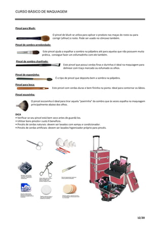 CURSO BÁSICO DE MAQUIAGEM

Pincel para Blush:
O pincel de blush se utiliza para aplicar o produto nas maças do rosto ou para
corrigir (afinar) o rosto. Pode ser usado no côncavo também.
Pincel de sombra arredondado:
Este pincel ajuda a espalhar a sombra na pálpebra até para aquelas que não possuem muita
prática, consegue fazer um esfumadinho com ele também.
Pincel de sombra chanfrado:
Este pincel que possui cerdas finas e durinhas é ideal na maquiagem para
delinear com traço marcado ou esfumado os olhos.
Pincel de esponjinha:
É o tipo de pincel que deposita bem a sombra na pálpebra.
Pincel para boca:
Este pincel com cerdas duras e bem fininho na ponta. Ideal para contornar os lábios.
Pincel escovinha:
O pincel escovinha é ideal para tirar aquela “poeirinha” da sombra que às vezes espalha na maquiagem
principalmente abaixo dos olhos.

DICA
• Verificar se seu pincel está bem seco antes de guardá-los.
• Utilizar bons pincéis= custo X beneficio.
• Pincéis de cerdas naturais: devem ser lavados com xampu e condicionador.
• Pincéis de cerdas artificiais: devem ser lavados higienizador próprio para pincéis.

12/20

 