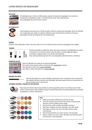 CURSO BÁSICO DE MAQUIAGEM

PÓ FACIAL
A finalidade do pó é retirar o brilho da base, ajudar na fixação da maquiagem em suma dar o
“acabamento aveludado na pele”. É o famoso pó de arroz, mais indicado para
uma maquiagem dia, pois fica bem natural.

PÓ COMPACTO
O pó compacto serve para tirar o brilho da pele, controla o excesso de oleosidade. Deve ser utilizado
com moderação, pois, deixa um aspecto artificial na pele. Recomenda-se utilizá-lo em pouca
quantidade, retocar ao longo do dia, com fotoprotetor.

OLHOS
Sombra, rímel, delineador e lápis, itens que deve ter em sua nécessaire para uma boa maquiagem nesta região!
PRIMER
O primer utilizado na região dos olhos serve para aumentar a durabilidade da sombra
e intensificar a cor.Deve se passar antes de aplicar a sombra aguardar alguns
minutinhos e depois aplicar a sua sombra normalmente.
Hoje, temos produtos que tem em sua composição acido hialurônico e vitaminas.

SOMBRAS EM PÓ
Deve ser aplicada com ajuda de um pincel apropriado.
Para cobrir áreas maiores utilize o pincel que tem esponjinha na ponta.
Para delinear os olhos use o pincel chanfrado.
Para obter o efeito esfumado use o pincel redondo.

SOMBRA EM LÁPIS
Este tipo de sombra é o menos utilizado. Isto porque como o produto é mais cremoso ele
não espalha tão bem e derrete com facilidade. Serve para quem não tem muita prática em
passar sombra, pois é mais preciso.
SOMBRA CREMOSA, LÍQUIDA OU EM MOUSSE.
Estes tipos de sombras não precisa utilizar os pincéis específicos como nas sombras em pó. Pode
utilizar o dedo mesmo. Mas cuidado se passar a sombra deste tipo em excesso pode ficar acumulada
na pálpebra e o efeito é desastroso!

DICA
 Existe uma sombra CERTA para cada tom de pele
 Cores de sombras que ficam bem em todos os tipos de pele
são elas: marrom, grafite, preto e bege
 Para iluminar a pele: sombras peroladas e brancas
 Pele clara, sombras nas cores: dourado, rosa, lilás, verde
 Pele negra, sombras nas cores: dourado, bronze, cobre,
vinho,laranja
 Pele morena,sombras nas cores: bronze, marrom,preto
 Ruivas, sombra nas cores: cobre, dourado, azul marinho,verde
oliva,marrom e tons perolados

14/20

 