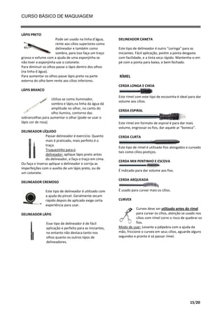 CURSO BÁSICO DE MAQUIAGEM

LÁPIS PRETO
Pode ser usado na linha d’água,
rente aos cílios superiores como
delineador e também como
sombra, para isso faça um traço
grosso e esfume com a ajuda de uma esponjinha se
não tiver a esponjinha use o cotonete.
Para diminuir os olhos passe o lápis dentro dos olhos
(na linha d água).
Para aumentar os olhos passe lápis preto na parte
externa do olho bem rente aos cílios inferiores.

DELINEADOR CANETA
Este tipo de delineador é outro “coringa” para as
iniciantes. Fácil aplicação, porém a ponta desgasta
com facilidade, e a tinta seca rápido. Mantenha-o em
pé com a ponta para baixo, e bem fechado.

RÍMEL
CERDA LONGA E CHEIA

LÁPIS BRANCO
Utiliza-se como iluminador,
sombra e lápis,na linha da água dá
amplitude no olhar, no canto do
olho ilumina, contorno das
sobrancelhas para aumentar o olhar (pode-se usar o
lápis cor de rosa).
DELINEADOR LÍQUIDO
Passar delineador é exercício. Quanto
mais é praticado, mais perfeito é o
traço.
Truquezinho para o
delineador: aplique lápis preto antes
do delineador, e faça o traço em cima.
Ou faça o inverso aplique o delineador e corrija as
imperfeições com o auxilio de um lápis preto, ou de
um cotonete.
DELINEADOR CREMOSO
Este tipo de delineador é utilizado com
a ajuda do pincel. Geralmente secam
rápido depois de aplicado exige certa
experiência para usar.
DELINEADOR LÁPIS
Esse tipo de delineador é de fácil
aplicação e perfeito para as iniciantes,
no entanto não destaca tanto nos
olhos quanto os outros tipos de
delineadores.

Este rímel com este tipo de escovinha é ideal para dar
volume aos cílios.
CERDA ESPIRAL
Este rímel em formato de espiral é para dar mais
volume, engrossar os fios, dar aquele ar “boneca”.
CERDA CURTA
Este tipo de rímel é utilizado fios alongados e curvado
tais como cílios postiços.
CERDA MIX PENTINHO E ESCOVA
É indicado para dar volume aos fios.
CERDA ARQUEADA
É usado para curvar mais os cílios.
CURVEX
Curvex deve ser utilizado antes do rímel
para curvar os cílios, atenção se usado nos
cílios com rímel corre o risco de quebrar os
fios.
Modo de usar: Levante a pálpebra com a ajuda da
mão, friccione o curvex em seus cílios, aguarde alguns
segundos e pronto é só passar rímel.

15/20

 