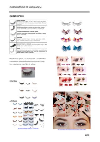 CURSO BÁSICO DE MAQUIAGEM

CÍLIOS POSTIÇOS

Mais fácil de aplicar, são os cílios com a base fininha e
transparente, independente do formato das cerdas.
Fica mais natural, mais fácil de aplicar.

Coloridos

Artísticos

http://www.hmakeatelier.com/2013_04_01_archive.html
http://anamariabraga.globo.com/home/canais/canais-beleza.php?id_not=4901

16/20

 