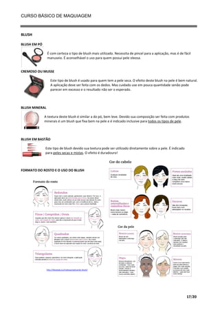CURSO BÁSICO DE MAQUIAGEM

BLUSH
BLUSH EM PÓ
É com certeza o tipo de blush mais utilizado. Necessita de pincel para a aplicação, mas é de fácil
manuseio. É aconselhável o uso para quem possui pele oleosa.

CREMOSO OU MUSSE
Este tipo de blush é usado para quem tem a pele seca. O efeito deste blush na pele é bem natural.
A aplicação deve ser feita com os dedos. Mas cuidado use em pouca quantidade senão pode
parecer em excesso e o resultado não ser o esperado.

BLUSH MINERAL
A textura deste blush é similar a do pó, bem leve. Devido sua composição ser feita com produtos
minerais é um blush que fixa bem na pele e é indicado inclusive para todos os tipos de pele.

BLUSH EM BASTÃO
Este tipo de blush devido sua textura pode ser utilizado diretamente sobre a pele. É indicado
para peles secas e mistas. O efeito é duradouro!

FORMATO DO ROSTO E O USO DO BLUSH

http://likealady.eu/makeup/aplicando-blush/

17/20

 