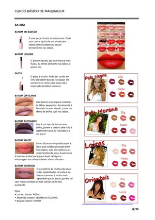 CURSO BÁSICO DE MAQUIAGEM

BATOM
BATOM EM BASTÃO
É uma peça clássica da nécessaire. Pode
usar com a ajuda de um pincel para
lábios, com os dedos ou passar
diretamente nos lábios.
BATOM LÍQUIDO
O batom líquido, por sua textura mais
fluída, dá efeito brilhante nos lábios e
possui cor.
GLOSS
O gloss é incolor. Pode ser usado em
cima do batom bastão. Se passar ele
somente no centro dos lábios dá a
impressão de lábios maiores.

BATOM CINTILANTE
Esse batom é ideal para mulheres
de lábios pequenos. Geralmente é
Perolado ou metalizado, causa um
efeito de brilho sutil nos lábios.

BATOM ACETINADO
Esse é um tipo de batom sem
brilho, porem a textura dele não é
totalmente seco. O resultado é a
cor pura!
BATOM MATTE
Para utilizar este tipo de batom é
ideal que os lábios estejam bem
hidratados, pois ele evidencia as
imperfeições da boca. Sua textura
é mais seca ideal para quem quer carregar a
maquiagem nos olhos e deixar a boca discreta.
BATOM CREMOSO
É o predileto da mulherada atual
e das celebridades. A textura do
batom cremoso é muito mais
agradável que os secos, porem saí
com mais facilidade se não utilizar os de boa
qualidade.
DICA
• Loiras: batom: ROSA;
• Morenas: batom: VERMELHO ESCURO;
• Negras: batom: VINHO
http://www.essenciademaca.com.br/2011/05/maquiagem-aposte-na-cor-certa-de-batom.html

18/20

 
