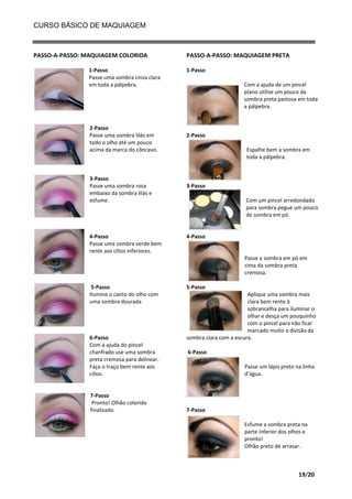 CURSO BÁSICO DE MAQUIAGEM

PASSO-A-PASSO: MAQUIAGEM COLORIDA
1-Passo
Passe uma sombra cinza clara
em toda a pálpebra.

2-Passo
Passe uma sombra lilás em
todo o olho até um pouco
acima da marca do côncavo.

3-Passo
Passe uma sombra rosa
embaixo da sombra lilás e
esfume.

4-Passo
Passe uma sombra verde bem
rente aos cílios inferiores.

PASSO-A-PASSO: MAQUIAGEM PRETA
1-Passo
Com a ajuda de um pincel
plano utilize um pouco da
sombra preta pastosa em toda
a pálpebra.

2-Passo
Espalhe bem a sombra em
toda a pálpebra.

3-Passo
Com um pincel arredondado
para sombra pegue um pouco
de sombra em pó.

4-Passo

Passe a sombra em pó em
cima da sombra preta
cremosa.
5-Passo
Ilumine o canto do olho com
uma sombra dourada

6-Passo
Com a ajuda do pincel
chanfrado use uma sombra
preta cremosa para delinear.
Faça o traço bem rente aos
cílios.

7-Passo
Pronto! Olhão colorido
finalizado.

5-Passo
Aplique uma sombra mais
clara bem rente à
sobrancelha para iluminar o
olhar e desça um pouquinho
com o pincel para não ficar
marcado muito a divisão da
sombra clara com a escura.
6-Passo
Passe um lápis preto na linha
d’água.

7-Passo
Esfume a sombra preta na
parte inferior dos olhos e
pronto!
Olhão preto de arrasar.

19/20

 