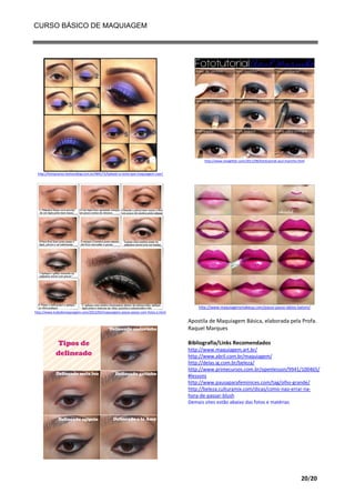 CURSO BÁSICO DE MAQUIAGEM

http://www.vivaglitter.com/2011/08/fototutorial-azul-marinho.html

http://feitopranos.fashionblog.com.br/484175/Sabado-a-noite-que-maquiagem-usar/

http://www.maquiagensmakeup.com/passo-passo-labios-batom/
http://www.tudodemaquiagem.com/2012/03/maquiagens-passo-passo-com-fotos-e.html

Apostila de Maquiagem Básica, elaborada pela Profa.
Raquel Marques
Bibliografia/Links Recomendados
http://www.maquiagem.art.br/
http://www.abril.com.br/maquiagem/
http://delas.ig.com.br/beleza/
http://www.primecursos.com.br/openlesson/9941/100465/
#lessons
http://www.pausaparafeminices.com/tag/olho-grande/
http://beleza.culturamix.com/dicas/como-nao-errar-nahora-de-passar-blush
Demais sites estão abaixo das fotos e matérias

20/20

 