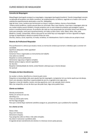 CURSO BÁSICO DE MAQUIAGEM
Conceito de Maquiagem
Maquilhagem (português europeu) ou maquilagem, maquiagem (português brasileiro) francês (maquillage) consiste
na aplicação de produtos com efeito cosmético, de embelezamento, ou disfarce, seguindo-se a moda e com uso de
substâncias especificamente destinadas a esse fim. (Wikipédia)
Jogo de luzes, cores, sombras que harmonizam os traços e realçam a beleza, charme e feminilidade.
Embora exista tendência, o gosto pessoal deve ser priorizado. Mas o que importa, é que hoje a maquiagem além de
seu caráter estético possui também a função protetora com os mais modernos produtos que protegem a pele e
evitam o envelhecimento precoce. Os produtos são cada vez mais pesquisados por princípios ativos mais eficientes
tanto para proteção, como para rejuvenescimento, em todos os itens como: rosto, lábios, olhos, cílios, pele.
Moderna, ousada, comportada, clássica seja qual for seu estilo faça sua maquiagem e arrase e aguarde os elogios.
Corrige as imperfeições e destaca os pontos fortes do rosto.
Discreta, clássica, social, esportiva, na moda, na beleza, no individualismo: Você é criadora de seu próprio visual.

Deveres do Profissional Maquiador
Ética profissional é a ciência que estuda a moral, as normas de conduta que tornam o indivíduo apto a conviver em
sociedade.
Aparência adequado e hálito agradável
Evitar fumar
Conservar limos e organizados os instrumentos de trabalho
Usar jaleco ou avental
Respeitar os outros profissionais
Demonstrar segurança e higiene completa
Manter postura segura, natural e agradável
Ser discreto
Respeitar individualidade do cliente, sendo flexível a alteraços que o mesmo desejar.
Ser pontual

Princípios do Bom Atendimento
Ao receber a cliente, identificá-la e chamá-la pelo nome
Perguntar as necessidades dela, para aquele tipo de maquiagem, e programar em sua mente aquilo que ela deseja.
Ouvir com atenção e identificar a oportunidade de servi-la, e agradá-la com algo extra.
Organizar a área de trabalho, manter uma boa aparência, sorrir, dar atenção total à cliente.
Não criar empecilho, em vez de dizer que não pode fazer, diga como poderá fazer.

Cliente ao telefone
Atenda prontamente.
Ponha um sorriso em sua voz.
Identifique-se.
Trate seu cliente pelo nome.
No final diga obrigada.
Para que o cliente fique realmente satisfeito assegure-se, pessoalmente, que o problema foi resolvido.
Se o cliente se irrita
Deixe-o falar.
Ouça com interesse.
Demonstre simpatia.
Faça perguntas sobre os fatos e não sobre emoções.
Seu dever é solucionar o problema dele.
O segredo do bom atendimento de clientes é o interesse sincero pelas pessoas.

3/20

 