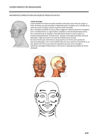 CURSO BÁSICO DE MAQUIAGEM

MOVIMENTOS CORRETOS PARA APLICAÇÃO DE PRODUTOS NA PELE
Linhas de Langer
A pele também tem linhas de tensão (também conhecidas como linhas de Langer ou
linhas de fenda), que são estudadas e obedecidas pelos cirurgiões com a intenção de se
evitar que cortes cirúrgicos causem cicatrizes muito marcantes.
São o resultado da direção em que as fibras colágenas e elásticas da derme se dispõem.
Com o envelhecimento, as rugas tendem a obedecer a mesma direção dessas linhas.
Daí a importância de se respeitar a formação dessas linhas no rosto e aplicar os
produtos adequadamente. Fazendo assim, adiamos a formação de flacidez, linhas de
expressão e rugas que trazem um visual de envelhecimento da pele.
Da mesma forma que movimentos o corpo para ficar em forma com a prática de
exercícios adequados, com o rosto também deve ser assim, devemos movimentá-lo, ou
seja, deixá-lo em forma com exercícios específicos para ele como massagens
isométricas, drenagem linfática facial, e até mesmo a aplicação de produtos de forma
adequada.

9/20

 