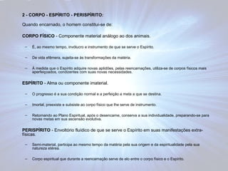 2 - CORPO - ESPÍRITO - PERISPÍRITO: 
Quando encarnado, o homem constitui-se de: 
CORPO FÍSICO - Componente material análogo ao dos animais. 
– É, ao mesmo tempo, invólucro e instrumento de que se serve o Espírito. 
– De vida efêmera, sujeita-se às transformações da matéria. 
– À medida que o Espírito adquire novas aptidões, pelas reencarnações, utiliza-se de corpos físicos mais 
aperfeiçoados, condizentes com suas novas necessidades. 
ESPÍRITO - Alma ou componente imaterial. 
– O progresso é a sua condição normal e a perfeição a meta a que se destina. 
– Imortal, preexiste e subsiste ao corpo físico que lhe serve de instrumento. 
– Retornando ao Plano Espiritual, após o desencarne, conserva a sua individualidade, preparando-se para 
novas metas em sua ascensão evolutiva. 
PERISPÍRITO - Envoltório fluídico de que se serve o Espírito em suas manifestações extra-físicas. 
– Semi-material, participa ao mesmo tempo da matéria pela sua origem e da espiritualidade pela sua 
natureza etérea. 
– Corpo espiritual que durante a reencarnação serve de elo entre o corpo físico e o Espírito. 
 