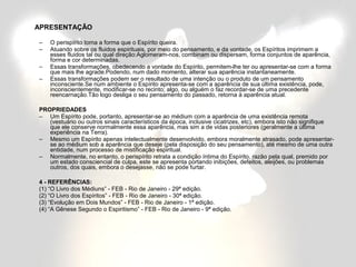 APRESENTAÇÃO 
– O perispírito toma a forma que o Espírito queira. 
– Atuando sobre os fluidos espirituais, por meio do pensamento, e da vontade, os Espíritos imprimem a 
esses fluidos tal ou qual direção:Aglomeram-nos, combinam ou dispersam, forma conjuntos de aparência, 
forma e cor determinadas. 
– Essas transformações, obedecendo a vontade do Espírito, permitem-lhe ter ou apresentar-se com a forma 
que mais lhe agrade.Podendo, num dado momento, alterar sua aparência instantaneamente. 
– Essas transformações podem ser o resultado de uma intenção ou o produto de um pensamento 
inconsciente.Se num ambiente o Espírito apresenta-se com a aparência de sua última existência, pode, 
inconscientemente, modificar-se no recinto; algo, ou alguém o faz recordar-se de uma precedente 
reencarnação.Tão logo desliga o seu pensamento do passado, retorna à aparência atual. 
PROPRIEDADES 
– Um Espírito pode, portanto, apresentar-se ao médium com a aparência de uma existência remota 
(vestuário ou outros sinais característicos da época, inclusive cicatrizes, etc), embora isto não signifique 
que ele conserve normalmente essa aparência, mas sim a de vidas posteriores (geralmente a última 
experiência na Terra). 
– Mesmo um Espírito apenas intelectualmente desenvolvido, embora moralmente atrasado, pode apresentar-se 
ao médium sob a aparência que deseje (pela disposição do seu pensamento), até mesmo de uma outra 
entidade, num processo de mistificação espiritual. 
– Normalmente, no entanto, o perispírito retrata a condição íntima do Espírito, razão pela qual, premido por 
um estado consciencial de culpa, este se apresenta portando inibições, defeitos, aleijões, ou problemas 
outros, dos quais, embora o desejasse, não se pode furtar. 
4 - REFERÊNCIAS: 
(1) “O Livro dos Médiuns” - FEB - Rio de Janeiro - 29ª edição. 
(2) “O Livro dos Espíritos” - FEB - Rio de Janeiro - 30ª edição. 
(3) “Evolução em Dois Mundos” - FEB - Rio de Janeiro - 1ª edição. 
(4) “A Gênese Segundo o Espiritismo” - FEB - Rio de Janeiro - 9ª edição. 
 