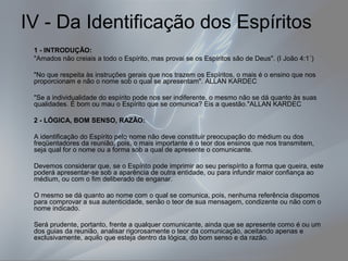 IV - Da Identificação dos Espíritos 
1 - INTRODUÇÃO: 
"Amados não creiais a todo o Espírito, mas provai se os Espíritos são de Deus". (I João 4:1´) 
"No que respeita às instruções gerais que nos trazem os Espíritos, o mais é o ensino que nos 
proporcionam e não o nome sob o qual se apresentam". ALLAN KARDEC 
"Se a individualidade do espírito pode nos ser indiferente, o mesmo não se dá quanto às suas 
qualidades. É bom ou mau o Espírito que se comunica? Eis a questão."ALLAN KARDEC 
2 - LÓGICA, BOM SENSO, RAZÃO: 
A identificação do Espírito pelo nome não deve constituir preocupação do médium ou dos 
freqüentadores da reunião, pois, o mais importante é o teor dos ensinos que nos transmitem, 
seja qual for o nome ou a forma sob a qual de apresente o comunicante. 
Devemos considerar que, se o Espírito pode imprimir ao seu perispírito a forma que queira, este 
poderá apresentar-se sob a aparência de outra entidade, ou para infundir maior confiança ao 
médium, ou com o fim deliberado de enganar. 
O mesmo se dá quanto ao nome com o qual se comunica, pois, nenhuma referência dispomos 
para comprovar a sua autenticidade, senão o teor de sua mensagem, condizente ou não com o 
nome indicado. 
Será prudente, portanto, frente a qualquer comunicante, ainda que se apresente como é ou um 
dos guias da reunião, analisar rigorosamente o teor da comunicação, aceitando apenas e 
exclusivamente, aquilo que esteja dentro da lógica, do bom senso e da razão. 
 