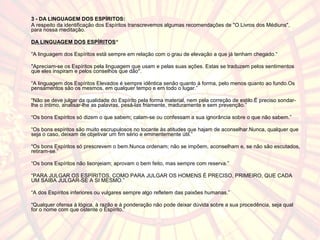 3 - DA LINGUAGEM DOS ESPÍRITOS: 
A respeito da identificação dos Espíritos transcrevemos algumas recomendações de "O Livros dos Médiuns", 
para nossa meditação. 
DA LINGUAGEM DOS ESPÍRITOS“ 
“A linguagem dos Espíritos está sempre em relação com o grau de elevação a que já tenham chegado.“ 
"Apreciam-se os Espíritos pela linguagem que usam e pelas suas ações. Estas se traduzem pelos sentimentos 
que eles inspiram e pelos conselhos que dão". 
“A linguagem dos Espíritos Elevados é sempre idêntica senão quanto à forma, pelo menos quanto ao fundo.Os 
pensamentos são os mesmos, em qualquer tempo e em todo o lugar.” 
“Não se deve julgar da qualidade do Espírito pela forma material, nem pela correção de estilo.É preciso sondar-lhe 
o íntimo, analisar-lhe as palavras, pesá-las friamente, maduramente e sem prevenção.” 
“Os bons Espíritos só dizem o que sabem; calam-se ou confessam a sua ignorância sobre o que não sabem.” 
“Os bons espíritos são muito escrupulosos no tocante às atitudes que hajam de aconselhar.Nunca, qualquer que 
seja o caso, deixam de objetivar um fim sério e eminentemente útil.” 
“Os bons Espíritos só prescrevem o bem.Nunca ordenam; não se impõem, aconselham e, se não são escutados, 
retiram-se.” 
“Os bons Espíritos não lisonjeiam; aprovam o bem feito, mas sempre com reserva.” 
“PARA JULGAR OS ESPÍRITOS, COMO PARA JULGAR OS HOMENS É PRECISO, PRIMEIRO, QUE CADA 
UM SAIBA JULGAR-SE A SI MESMO.” 
“A dos Espíritos inferiores ou vulgares sempre algo refletem das paixões humanas.” 
“Qualquer ofensa à lógica, à razão e à ponderação não pode deixar dúvida sobre a sua procedência, seja qual 
for o nome com que ostente o Espírito.” 
 