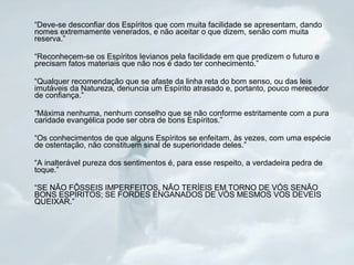 “Deve-se desconfiar dos Espíritos que com muita facilidade se apresentam, dando 
nomes extremamente venerados, e não aceitar o que dizem, senão com muita 
reserva.” 
“Reconhecem-se os Espíritos levianos pela facilidade em que predizem o futuro e 
precisam fatos materiais que não nos é dado ter conhecimento.” 
“Qualquer recomendação que se afaste da linha reta do bom senso, ou das leis 
imutáveis da Natureza, denuncia um Espírito atrasado e, portanto, pouco merecedor 
de confiança.” 
“Máxima nenhuma, nenhum conselho que se não conforme estritamente com a pura 
caridade evangélica pode ser obra de bons Espíritos.” 
“Os conhecimentos de que alguns Espíritos se enfeitam, às vezes, com uma espécie 
de ostentação, não constituem sinal de superioridade deles.” 
“A inalterável pureza dos sentimentos é, para esse respeito, a verdadeira pedra de 
toque.” 
“SE NÃO FÔSSEIS IMPERFEITOS, NÃO TERÍEIS EM TORNO DE VÓS SENÃO 
BONS ESPÍRITOS; SE FORDES ENGANADOS DE VÓS MESMOS VOS DEVEIS 
QUEIXAR.” 
 