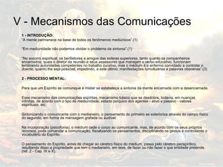 V - Mecanismos das Comunicações 
1 - INTRODUÇÃO: 
“A mente permanece na base de todos os fenômenos mediúnicos”.(1) 
“Em mediunidade não podemos olvidar o problema da sintonia”.(1) 
“No socorro espiritual, os benfeitores e amigos das esferas superiores, tanto quanto os companheiros 
encarnados, quais o diretor da reunião e seus assessores que manejam o verbo educativo, funcionam 
lembrando autoridades competentes no trabalho curativo, mas o médium é o enfermo convidado a controlar o 
doente, quanto lhe seja possível, impedindo, a este último, manifestações tumultuárias e palavras obscenas”.(3) 
2 - PROCESSO MENTAL: 
Para que um Espírito se comunique é mister se estabeleça a sintonia da mente encarnada com a desencarnada. 
Esse mecanismo das comunicações espíritas, mecanismo básico que se desdobra, todavia, em nuanças 
infinitas, de acordo com o tipo de mediunidade, estado psíquico dos agentes - ativo e passivo - valores 
espirituais, etc. 
Sintonizando o comunicante com o medianeiro, o pensamento do primeiro se exterioriza através do campo físico 
do segundo, em forma de mensagem grafada ou audível. 
Na incorporação (psicofonia), o médium cede o corpo ao comunicante, mas, de acordo com os seus próprios 
recursos, pode comandar a comunicação, fiscalizando os pensamentos, disciplinando os gestos e controlando o 
vocabulário do Espírito. 
O pensamento do Espírito, antes de chegar ao cérebro físico do médium, passa pelo cérebro perispirítico, 
resultando disso a propriedade que tem o medianeiro, em tese, de fazer ou não fazer o que entidade pretende. 
(ref. 2 - Cap. IX e X). 
 