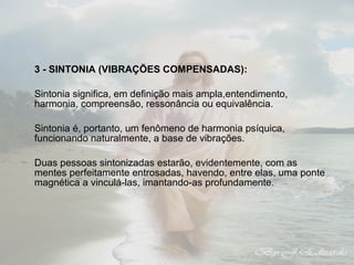 3 - SINTONIA (VIBRAÇÕES COMPENSADAS): 
Sintonia significa, em definição mais ampla,entendimento, 
harmonia, compreensão, ressonância ou equivalência. 
Sintonia é, portanto, um fenômeno de harmonia psíquica, 
funcionando naturalmente, a base de vibrações. 
Duas pessoas sintonizadas estarão, evidentemente, com as 
mentes perfeitamente entrosadas, havendo, entre elas, uma ponte 
magnética a vinculá-las, imantando-as profundamente. 
 