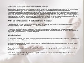 Quanto mais evoluído o ser, mais acelerado o estado vibratório. 
Assim sendo, em face das constantes modificações vibratórias verificar-se-á sempre, em todos os comunicados, 
o imperativo da redução ou do aumento das vibrações para que eles se dêem com maior fidelidade. 
Se esta lei de afinidade comanda inteiramente os fenômenos psíquicos, não há dificuldade em compreendermos 
porque as entidades luminosas ou iluminadas são compelidas a reduzir o seu tom vibratório a fim de, tornando 
mais densos os seus perispíritos, serem observadas pelos Espíritos menos evolvidos.Do mesmo modo, graduam 
o pensamento e densificam o perispírito, quando desejam transmitir as comunicações, inspirar os dirigentes de 
trabalhos mediúnicos ou os pregadores e expositores do Evangelho e da Doutrina.(2) 
André Luiz em “Nos Domínios Da Mediunidade” (cap V) descreve: 
"Nesse instante, o irmão Clementino pousou a destra na fronte do amigo que comandava a assembléia, 
mostrando-se-nos MAIS HUMANIZADO, QUASE OBSCURO”. 
“O benfeitor espiritual, que ora nos dirige - acentuou nosso instrutor - afigura-se-nos mais pesado porque 
amorteceu o elevado tom vibratório em que respira habitualmente, descendo a posição de Raul, tanto quanto lhe 
é possível, para benefício do trabalho começante.” 
Léon Denis afirma: 
“... o Espírito, libertado pela morte, se impregna de matéria sutil e atenua suas radiações próprias, a fim de entrar 
em uníssono com o médium”. 
Conclui-se, das palavras do filósofo francês, que os Espíritos dispõem de recursos para reduzir ou elevar o tom 
vibratório, da seguinte forma; 
Para reduzir o seu próprio padrão vibratório, o Espírito superior impregna-se de matéria sutil colhida no próprio 
ambiente. 
Para elevar o tom vibratório do médium, o Espírito encontra na própria concentração ou transe, daquele, os 
meios de ativar as vibrações. (2) 
 