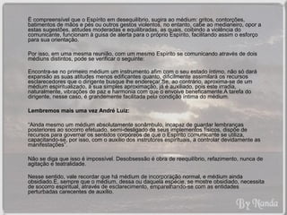 É compreensível que o Espírito em desequilíbrio, sugira ao médium: gritos, contorções, 
batimentos de mãos e pés ou outros gestos violentos, no entanto, cabe ao medianeiro, opor a 
estas sugestões, atitudes moderadas e equilibradas, as quais, coibindo a violência do 
comunicante, funcionam à guisa de alerta para o próprio Espírito, facilitando assim o esforço 
para sua orientação. 
Por isso, em uma mesma reunião, com um mesmo Espírito se comunicando através de dois 
médiuns distintos, pode se verificar o seguinte: 
Encontra-se no primeiro médium um instrumento afim com o seu estado íntimo, não só dará 
expansão as suas atitudes menos edificantes quanto, dificilmente assimilará os recursos 
esclarecedores que o dirigente busque lhe endereçar.Se, ao contrário, aproxima-se de um 
médium espiritualizado, à sua simples aproximação, já é auxiliado, pois este irradia, 
naturalmente, vibrações de paz e harmonia com que o envolve beneficamente.A tarefa do 
dirigente, nesse caso, é grandemente facilitada pela condição íntima do médium. 
Lembremos mais uma vez André Luiz: 
“Ainda mesmo um médium absolutamente sonâmbulo, incapaz de guardar lembranças 
posteriores ao socorro efetuado, semi-desligado de seus implementos físicos, dispõe de 
recursos para governar os sentidos corpóreos de que o Espírito comunicante se utiliza, 
capacitando-se, por isso, com o auxílio dos instrutores espirituais, a controlar devidamente as 
manifestações”. 
Não se diga que isso é impossível. Desobsessão é obra de reequilíbrio, refazimento, nunca de 
agitação e teatralidade. 
Nesse sentido, vale recordar que há médium de incorporação normal, e médium ainda 
obsidiado.E, sempre que o médium, dessa ou daquela espécie, se mostre obsidiado, necessita 
de socorro espiritual, através de esclarecimento, emparelhando-se com as entidades 
perturbadas carecentes de auxílio. 
 