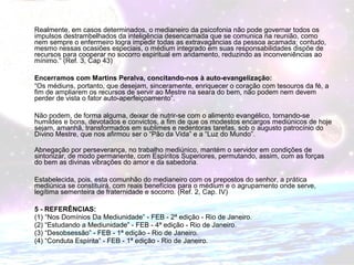 Realmente, em casos determinados, o medianeiro da psicofonia não pode governar todos os 
impulsos destrambelhados da inteligência desencarnada que se comunica na reunião, como 
nem sempre o enfermeiro logra impedir todas as extravagâncias da pessoa acamada; contudo, 
mesmo nessas ocasiões especiais, o médium integrado em suas responsabilidades dispõe de 
recursos para cooperar no socorro espiritual em andamento, reduzindo as inconveniências ao 
mínimo.” (Ref. 3, Cap 43) 
Encerramos com Martins Peralva, concitando-nos à auto-evangelização: 
“Os médiuns, portanto, que desejam, sinceramente, enriquecer o coração com tesouros da fé, a 
fim de ampliarem os recursos de servir ao Mestre na seara do bem, não podem nem devem 
perder de vista o fator auto-aperfeiçoamento”. 
Não podem, de forma alguma, deixar de nutrir-se com o alimento evangélico, tornando-se 
humildes e bons, devotados e convictos, a fim de que os modestos encargos mediúnicos de hoje 
sejam, amanhã, transformados em sublimes e redentoras tarefas, sob o augusto patrocínio do 
Divino Mestre, que nos afirmou ser o “Pão da Vida” e a “Luz do Mundo”. 
Abnegação por perseverança, no trabalho mediúnico, mantém o servidor em condições de 
sintonizar, de modo permanente, com Espíritos Superiores, permutando, assim, com as forças 
do bem as divinas vibrações do amor e da sabedoria. 
Estabelecida, pois, esta comunhão do medianeiro com os prepostos do senhor, a prática 
mediúnica se constituirá, com reais benefícios para o médium e o agrupamento onde serve, 
legítima sementeira de fraternidade e socorro. (Ref. 2, Cap. IV) 
5 - REFERÊNCIAS: 
(1) “Nos Domínios Da Mediunidade” - FEB - 2ª edição - Rio de Janeiro. 
(2) “Estudando a Mediunidade” - FEB - 4ª edição - Rio de Janeiro. 
(3) “Desobsessão” - FEB - 1ª edição - Rio de Janeiro. 
(4) “Conduta Espírita” - FEB - 1ª edição - Rio de Janeiro. 
 