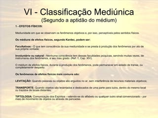 VI - Classificação Mediúnica 
(Segundo a aptidão do médium) 
1 - EFEITOS FÍSICOS: 
Mediunidade em que se observam os fenômenos objetivos e, por isso, perceptíveis pelos sentidos físicos. 
Os médiuns de efeitos físicos, segundo Kardec, podem ser: 
Facultativos - O que tem consciência da sua mediunidade e se presta à produção dos fenômenos por ato de 
sua própria vontade; 
Involuntário ou natural - Nenhuma consciência tem dessas faculdades psíquicas, servindo muitas vezes, de 
instrumento dos fenômenos, a seu mau grado. (Ref. 1, Cap. XIV). 
O médium de efeitos físicos, durante a produção dos fenômenos, pode permanecer em estado de transe, ou 
completamente desperto. 
Os fenômenos de efeitos físicos mais comuns são: 
LEVITAÇÃO: Quando pessoas ou objetos são erguidos no ar, sem interferência de recursos materiais objetivos; 
TRANSPORTE: Quando objetos são levantados e deslocados de uma parte para outra, dentro do mesmo local 
ou trazidos de locais distantes; 
TIPTOLOGIA: Comunicação dos Espíritos - valendo-se do alfabeto ou qualquer outro sinal convencionado - por 
meio de movimento de objetos ou através de pancadas. 
 