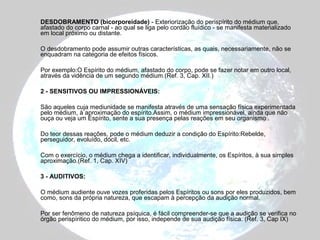 DESDOBRAMENTO (bicorporeidade) - Exteriorização do perispírito do médium que, 
afastado do corpo carnal - ao qual se liga pelo cordão fluídico - se manifesta materializado 
em local próximo ou distante. 
O desdobramento pode assumir outras características, as quais, necessariamente, não se 
enquadram na categoria de efeitos físicos. 
Por exemplo:O Espírito do médium, afastado do corpo, pode se fazer notar em outro local, 
através da vidência de um segundo médium.(Ref. 3, Cap. XII.) 
2 - SENSITIVOS OU IMPRESSIONÁVEIS: 
São aqueles cuja mediunidade se manifesta através de uma sensação física experimentada 
pelo médium, à aproximação do espírito.Assim, o médium impressionável, ainda que não 
ouça ou veja um Espírito, sente a sua presença pelas reações em seu organismo . 
Do teor dessas reações, pode o médium deduzir a condição do Espírito:Rebelde, 
perseguidor, evoluído, dócil, etc. 
Com o exercício, o médium chega a identificar, individualmente, os Espíritos, à sua simples 
aproximação.(Ref. 1, Cap. XIV) 
3 - AUDITIVOS: 
O médium audiente ouve vozes proferidas pelos Espíritos ou sons por eles produzidos, bem 
como, sons da própria natureza, que escapam à percepção da audição normal. 
Por ser fenômeno de natureza psíquica, é fácil compreender-se que a audição se verifica no 
órgão perispíritico do médium, por isso, independe de sua audição física. (Ref. 3, Cap IX) 
 