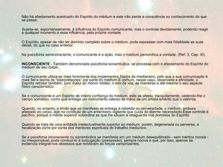Não há afastamento acentuado do Espírito do médium e este não perde a consciência ou conhecimento do que 
se passa. 
Sujeita-se, espontaneamente, à influência do Espírito comunicante, mas o controla devidamente, podendo reagir 
a qualquer momento a essa influência, pela própria vontade. 
O Espírito, apesar de não ter domínio completo sobre o médium, pode expressar com mais fidelidade as suas 
idéias, do que no caso anterior. 
Na psicofonia semiconsciente, o comunicante é a ação, mas o médium personifica a vontade. (Ref. 3, Cap. XI) 
INCONSCIENTE - Também denominada psicofonia sonambúlica, se processa com o afastamento do Espírito do 
médium de seu corpo. 
O comunicante utiliza-se mais livremente dos implementos físicos do medianeiro, pelo que a sua comunicação é 
mais fiel e isenta de “interpretações” por parte do médium.É comum, nesse caso, observada a afinidade, o 
Espírito retratar também, com maior ou menor nitidez, o tom de voz, as maneiras e até mesmo o seu aspecto 
físico característico. 
Se o comunicante é um Espírito de inteira confiança do médium, este se afasta, tranqüilamente, cedendo-lhe o 
campo somático, como que entrega um instrumento valioso às mãos de um artista emérito que o valoriza. 
Quando, no entanto, o irmão que se manifesta se entrega à rebeldia ou perversidade, o médium, embora 
afastado do corpo, age na condição de um enfermeiro vigilante que cuida do doente necessitado.Esse controle é 
pacífico, porque a mente superior subordina as que lhe situam à retaguarda nos domínios do Espírito. 
Quando se trata de uma entidade intelectualmente superior ao médium, porém, degenerada ou perversa, a 
fiscalização corre por conta dos mentores espirituais do trabalho mediúnico. 
Se a psicofonia inconsciente ou sonambúlica se manifesta em um médium desequilibrado - sem méritos morais - 
ou irresponsável, pode conduzi-lo à subjugação (possessão), sempre nociva e que, por isso, apenas se 
evidencia integral nos obsessos que renderam às forças vampirizantes. 
 