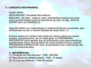 2 - CONCEITO DOUTRINÁRIO: 
Kardec define: 
MEDIUNIDADE: Faculdade dos médiuns. 
MÉDIUNS : (do latim - médium, meio, intermediário) pessoa que pode 
servir de intermediária entre os dois planos da vida, ou seja , entre os 
ESPÍRITOS e os HOMENS (3) 
Segundo André Luiz, mediunidade é o atributo de homem encarnado, para 
corresponder-se com o homem liberado do corpo físico. (1) 
Embora aceitos em sentido mais amplo por vários autores em nossos 
estudos, conceituaremos, de um modo geral, os FENÔMENOS 
MEDIÚNICOS como aqueles que se reconhecem uma causa extrafísica, 
supraterrestre, isto é, fora da esfera de nossa existência física, portanto, 
FENÔMENOS ESPÍRITICOS, pois, se processam com a intervenção dos 
espíritos desencarnados. 
3 - REFERÊNCIAS: 
(1) "Evolução em Dois Mundos" - FEB - GB1959 
(2) "Nos Domínios daMediunidade" - FEB - 2ª edição. 
(3) "O Livro dos Médiuns" - FEB 29ª edição. 
 