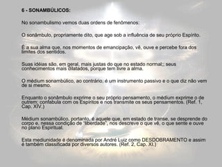 6 - SONAMBÚLICOS: 
No sonambulismo vemos duas ordens de fenômenos: 
O sonâmbulo, propriamente dito, que age sob a influência de seu próprio Espírito. 
É a sua alma que, nos momentos de emancipação, vê, ouve e percebe fora dos 
limites dos sentidos. 
Suas idéias são, em geral, mais justas do que no estado normal;; seus 
conhecimentos mais dilatados, porque tem livre a alma. 
O médium sonambúlico, ao contrário, é um instrumento passivo e o que diz não vem 
de si mesmo. 
Enquanto o sonâmbulo exprime o seu próprio pensamento, o médium exprime o de 
outrem; confabula com os Espíritos e nos transmite os seus pensamentos. (Ref. 1, 
Cap. XIV.) 
Médium sonambúlico, portanto, é aquele que, em estado de transe, se desprende do 
corpo e, nessa condição de “liberdade”, nos descreve o que vê, o que sente e ouve 
no plano Espiritual. 
Esta mediunidade é denominada por André Luiz como DESDOBRAMENTO e assim 
é também classificada por diversos autores. (Ref. 2, Cap. XI.) 
 