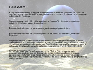 7 - CURADORES: 
A mediunidade de cura é a capacidade que certos médiuns possuem de provocar 
reações reparadoras de tecidos e órgãos de corpo humano, inclusive os oriundos de 
influenciação Espiritual. 
Nesse campo é muito difundida a prática de “passes” individuais ou coletivos, 
existindo dois tipos, assim discriminados: 
Passe ministrado com os recursos magnéticos do próprio médium; 
Passe ministrado com recursos magnéticos hauridos, no momento, do Plano 
Espiritual. 
No primeiro caso, o médium transmite ao doente suas próprias energias fluídicas, 
operando assim, um simples trabalho de magnetização.No segundo, com a presença 
do médium servindo de polarizador, um Espírito desencarnado faz sobre o doente a 
aplicação, canalizando para ele os fluidos reparadores. (Ref. 3, Caps. XII e XX). 
EFEITOS FÍSICOS - Também no campo de Efeitos Físicos, comumente, 
encontramos médiuns que se dedicam às curas, realizando alguns, inclusive, 
operações de natureza extra-física, em doentes tidos como incuráveis, cujos 
resultados benéficos são imediatos, contrariando, desse modo, todo o prognóstico da 
ciência terrena. 
 