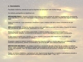 8 - PSICOGRAFIA: 
Faculdade mediúnica, através da qual os Espíritos se comunicam pela escrita manual. 
Os médiuns psicógrafos se classificam em: 
MÉDIUM MECÂNICO - Quando o Espírito atua sobre os centro motores do médium, impulsionando diretamente 
a sua mão.Esta se move sem interrupção e sem embargo do médium, enquanto o Espírito tem alguma coisa que 
dizer. 
Nesta circunstância, o que caracteriza o fenômeno é que o médium não tem a menor consciência de que 
escreve. 
MÉDIUM INTUITIVO - O Espírito não atua sobre a mão para fazê-la escrever; atua sobre o Espírito do médium 
que, percebendo seu pensamento, transcreve-o no papel. 
Nessa circunstância, não há inteira passividade; o médium recebe o pensamento do Espírito e o 
transmite.Tendo, portanto, consciência do que escreve, embora não exprima o seu próprio pensamento. 
A idéia nasce à medida que a escrita vai sendo traçada e essa pode estar mesmo fora dos limites dos 
conhecimentos e da capacidade do médium. 
Enquanto o papel do médium mecânico é o de uma máquina o médium intuitivo age como um intérprete.Para 
transmitir o pensamento, precisa compreendê-lo, apropriar-se dele, para traduzi-lo fielmente. 
MÉDIUM SEMI-MECÂNICO - No médium mecânico o movimento da mão independe da vontade; no médium 
intuitivo esse movimento é voluntário.O médium semi-mecânico participa dos dois gêneros:Sente que à sua mão 
é dada uma impulsão, mas, ao mesmo tempo, tem consciência do que escreve, à medida que as palavras se 
formam. 
Assim, no médium mecânico, o pensamento vem depois do ato da escrita; no intuitivo o pensamento precede a 
escrita e no semi-mecânico o pensamento acompanha a escrita. (Ref. 1, Cap. XV.) 
 