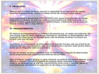 9 - POLIGLOTAS: 
Médiuns que, no estado de transe, possuem a capacidade de se exprimirem em línguas 
estranhas às suas próprias, embora no estado normal não conheçam estas línguas. 
Essa mediunidade é denominada XENOGLOSSIA e tem causa no recolhimento de valores 
intelectuais do passado, os quais repousam na subconsciência do médium.Só pode ser o 
médium poliglota aquele que já conheceu, noutros tempos, o idioma pelo qual se expressa 
durante o transe. (Ref. 4, Cap. XXXVIII.) 
10 - PRESSENTIMENTOS: 
Os médiuns de pressentimentos ou proféticos são pessoas que, em dadas circunstâncias, têm 
uma intuição vaga de coisas vulgares que ocorrerão ou, permitindo-o a Espiritualidade, têm a 
revelação de coisas futuras de interesse geral e são incumbidos de dá-las a conhecer aos 
homens, para sua instrução. 
As profecias se circunscrevem às linhas mestras da evolução humana, pelo que é fácil de ser 
entendida por nós o seu mecanismo, pois, quem já percorreu o caminho, pode retornar atrás e 
alertar aos da retaguarda sobre seus percalços. 
No que diz respeito ao campo individual, pode um Espírito falar a respeito de determinadas 
provas programadas pela própria pessoa antes da reencarnação. 
Seja, no entanto, no plano geral ou no plano individual, as profecias são sempre relativas, já que, 
detendo a criatura o “livre-arbítrio” poderá em qualquer época, consoante a sua vontade, 
modificar as circunstâncias de sua vida, imprimindo-lhe novos rumos e, portanto, alterar os 
prognósticos que naturalmente se cumpririam se não fosse a sua deliberação. 
 