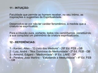 11 - INTUIÇÃO: 
Faculdade que permite ao homem receber, no seu íntimo, as 
inspirações e sugestões da Espiritualidade. 
Desenvolve-se por não ter caráter fenomênico, à medida que a 
criatura se espiritualiza. 
Para a intuição pura, portanto, todos nós caminhamos, constituindo 
a sua conquista um patrimônio da criatura espiritualizada. 
12 - REFERÊNCIAS: 
1 - Kardec, Allan - “O Livro dos Médiuns” - 29ª Ed. FEB - GB 
2 - Luiz, André - “Nos Domínios da Mediunidade”- 2ª Ed. FEB - GB 
3 - Armond, Edgard - “Mediunidade”- 9ª Ed. LAKE - SP 
4 - Peralva, José Martins - “Estudando a Mediunidade” - 4ª Ed. FEB 
- GB 
 